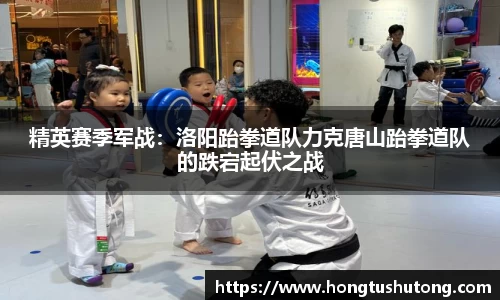 精英赛季军战：洛阳跆拳道队力克唐山跆拳道队的跌宕起伏之战